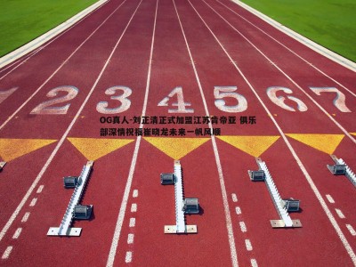 OG真人-刘正清正式加盟江苏肯帝亚 俱乐部深情祝福崔晓龙未来一帆风顺